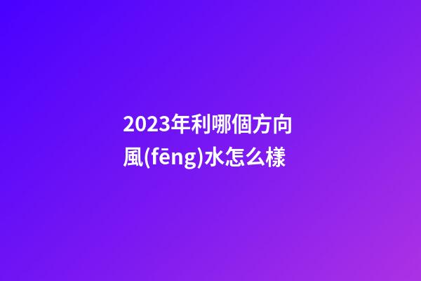 2023年利哪個方向 風(fēng)水怎么樣
